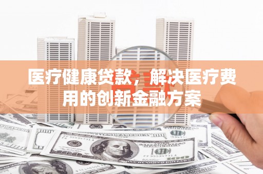昌乐医疗健康贷款，解决医疗费用的创新金融方案